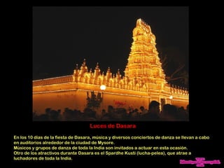 Luces de Dasara
En los 10 días de la fiesta de Dasara, música y diversos conciertos de danza se llevan a cabo
en auditorios alrededor de la ciudad de Mysore.
Músicos y grupos de danza de toda la India son invitados a actuar en esta ocasión.
Otro de los atractivos durante Dasara es el Spardhe Kusti (lucha-pelea), que atrae a
luchadores de toda la India.
 