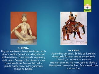 10. KAMA
Joven dios del amor. Es hijo de Lakshmi,
diosa de la fortuna, que es consorte de
Vishnú y su esposa en muchas
reencarnaciones. Se le representa alado y
llevando un arco y flechas. Está casado con
la diosa Rati.
9. INDRA
Rey de los dioses, llamados devas, en la
época védica (anterior a la llegada del
brahmanismo). Es el dios de la guerra y
del trueno. Protege a los dioses y a los
humanos de las fuerzas del mal, y
puede hacer revivir a los guerreros
caídos en batalla.
 