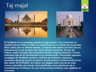 El Taj Mahal es un mausoleo situado en Agra (India). Fue construido en
mármol entre el 1630 y el 1652. La construcción es un tributo del emperador
Shah Jahan para su difunta esposa. La cúpula está cosida con hilos de oro.
Internamente en las paredes hay varias piedras preciosas. Al lado del
Palacio, están ubicadas dos mezquitas (templo religioso islámico). Fueron
utilizados más de 20 mil hombres en su construcción. Principales espacios
complejos de Taj Mahal: jardines, edificios secundarios, mezquitas,
mausoleo, portal de acceso al palacio, la sala central y tumba asimétrica de
Sha Jahan. El 07/07/2007, en Lisboa, fue elegido como una de las siete
nuevas maravillas del mundo. Está clasificado como patrimonio de la
humanidad por la Unesco. Es uno de los puntos turísticos más visitados en
el Oriente.
Taj majal
 
