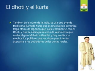  También en el norte de la India, se usa otra prenda
tradicional llamada Kurta que es una especie de túnica
larga étnica de algodón que suele combinarse con el
Dhoti, y que se asemeja mucho a la vestimenta que
usaba el gran Mahatma Gandhi, y hoy en día son
muchos los políticos que los visten para intentar
acercarse a los pobladores de las zonas rurales.
El dhoti y el kurta
 