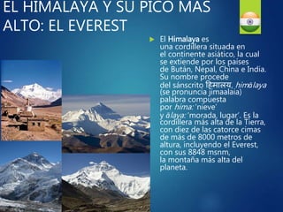 EL HIMALAYA Y SU PICO MÁS
ALTO: EL EVEREST
 El Himalaya es
una cordillera situada en
el continente asiático, la cual
se extiende por los países
de Bután, Nepal, China e India.
Su nombre procede
del sánscrito हिमालय, himālaya
(se pronuncia jimaalaia)
palabra compuesta
por hima: ‘nieve’
y ālaya: ‘morada, lugar’. Es la
cordillera más alta de la Tierra,
con diez de las catorce cimas
de más de 8000 metros de
altura, incluyendo el Everest,
con sus 8848 msnm,
la montaña más alta del
planeta.
 