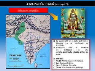 -CIVILIZACIÓN HINDÚ (2000-232 A.C)-
Ubicación geográfica
 Se desarrolló en el Valle del Indo y
Ganges en la península de
Indostán.
 Conocida con el nombre
de Indostan, es una
amplia península situada al Sur de
Asia.
 Límites:
 Norte: Montañas del Himalaya.
 Sur: Océano Indico.
 Este: Golfo de Bengala.
 Oeste:Mar de Oman o Arábigo.
 