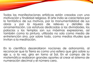 Todas las manifestaciones artísticas están creadas con una
motivación y finalidad religiosa. El arte indio se caracteriza por
lo fantástico de sus motivos, por la monumentalidad de sus
obras y por la riqueza de relieves y detalles de
ornamentación. Las estatuas dedicadas a las divinidades, los
palacios y los templos son sus máximas expresiones, así
también como la pintura, utilizada no solo como medio de
entretención sino, por sobre todo, como medios rituales que
invitan a la meditación.
En lo científico desarrollaron nociones de astronomía, al
reconocer que la Tierra es como una esfera que gira sobre su
eje y, a la vez, gira en torno al Sol. En el campo de la
matemática realizaron grandes aportes al crear el sistema de
numeración decimal y el número cero.
 