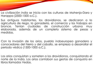 La civilización india se inicia con las culturas de Mohenjo-Daro y
Harappa (2500-1500 a.C.).
Sus antiguos habitantes, los dravidianos, se dedicaron a la
agricultura de riego, la ganadería, el comercio y los trabajos en
bronce. Tenían ciudades de construcción urbana muy
elaborada, además de un completo sistema de pesas y
medidas.
Con la invasión de los arios, pueblo indoeuropeo ganadero y
conocedores del hierro y del caballo, se empieza a desarrollar el
período védico (1500-1000 a.C.).
Los arios conquistan y someten a los dravidianos, conquistando el
norte de la India. Los arios cantaban sus gestas de conquista en
libros llamados Vedas.
 