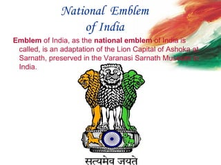 National Emblem
of India
 Emblem of India, as the national emblem of India is 
called, is an adaptation of the Lion Capital of Ashoka at 
Sarnath, preserved in the Varanasi Sarnath Museum in 
India.
 