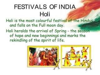 FESTIVALS OF INDIA
Holi
Holi is the most colourful festival of the Hindus
and falls on the Full moon day.
Holi heralds the arrival of Spring - the season
of hope and new beginnings and marks the
rekindling of the spirit of life.
 