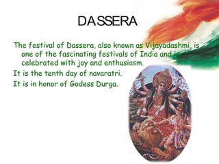 DASSERA
The festival of Dassera, also known as Vijayadashmi, is
one of the fascinating festivals of India and is
celebrated with joy and enthusiasm.
It is the tenth day of navaratri.
It is in honor of Godess Durga.
 