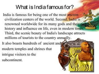 What isIndiafamousfor?
India is famous for being one of the most ancient
civilization centers of the world. Second, India is
renowned worldwide for its many gods and their rich
history and influence on life, even in modern times.
Third, the scenic beauty of India's landscape attracts
millions of tourists to the country annually.
It also boasts hundreds of ancient and
modern temples and shrines that
intrigue visitors to the
subcontinent.
 