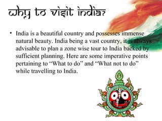 • India is a beautiful country and possesses immense
natural beauty. India being a vast country, it is always
advisable to plan a zone wise tour to India backed by
sufficient planning. Here are some imperative points
pertaining to “What to do” and “What not to do”
while travelling to India.
 