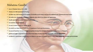Mahatma Gandhi
• born in Pobandan India on Oct. 2 1869
• Died Jan. 30, 1948 assassination by shooting
• his father was a chief minister for the marahaja of Porbandan and the family came from the traditional caste of grocers and money lenders.
• his mother was a devout adherent Jainism, a religiousin which ideas of non-violence and vegetarianism.
• Gandhi stated that he was most influencial by his mother.
• he married by arrangement at 13
• he went to london to study law when he was 18
• he works for an Indian firm in South Africa. he experiences of overt racial discrimination.
• he assumed leadership of protest campaign and gradualy developed his techniques of nonviolent resistance known as Satyagraha.
• gandhi also fought to improved the status of the lowest classes of society, the castles untouchables, whom he called Harijans.
• he believed in manual labor a simple living, non-violence or non-injuru is a percept common to three faiths, HINDUISM, JAINISM and BUDDHISM
 
