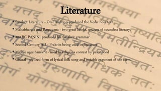 Literature
• Sanskrit Literature - Oral tradition produced the Vedic holy text
• Mahabharata and Ramayana - two great books, sources of countless literary.
• 400 BC PANINI produced his Sanskrit grammar
• Second Century AD - Prakrits being used in literature
• Middle ages Sanskrit - used in religious context by priesthood
• Ghazal - stylized form of lyrical folk song and notable exponent of the form.
 