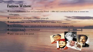Famous Writers:
Michael Madhusudan Dutt and Jayashankar Prasad - (1889-1937) introduced black verse in sonnet into
indian poetry.
 Arunacala Cavi - developed a utilitarian prose syle
 Madhusudan Dutt - wrote the first play modeled on western drama
 Sir Rabindranath Tagore - introduced the short story to vernacular writing in india
 Laksminath Bezbarua and Muhammad
Iqbal - major poet of the period.
 