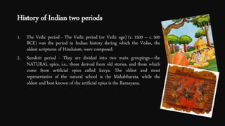 History of Indian two periods
1. The Vedic period - The Vedic period (or Vedic age) (c. 1500 – c. 500
BCE) was the period in Indian history during which the Vedas, the
oldest scriptures of Hinduism, were composed.
2. Sanskrit period - They are divided into two main groupings—the
NATURAL epics, i.e., those derived from old stories, and those which
come from artificial epics called kavya. The oldest and most
representative of the natural school is the Mahabharata, while the
oldest and best-known of the artificial epics is the Ramayana.
 