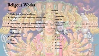 Religous Works
Poetry
 The Rig Veda - a book of sacred hymns
 The Yugar Veda - a book of knowledge and melodies for
the hymn
 The Sama Veda - description of the materials for sacrifice
 The Atarva Veda - contains magic spells and other folk
knowledge
 The Bramanas
 The Upanishads
 Maya
 The Sutras
Special works
 Epics
 The Mahabharata
 Bragabad Gita
 Nala and Dayamanti
 The Ramayana
Dramas
 The Toy clay dart
 Sakuntala or the Fatal ring
 The Jatakas
 The Panchantantra
 Romanorum
 The Hitopdesa
 The Sukaptati
 