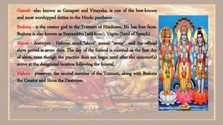 Ganesh -also known as Ganapati and Vinayaka, is one of the best-known
and most worshipped deities in the Hindu pantheon
Brahma - is the creator god in the Trimurti of Hinduism. He has four faces.
Brahma is also known as Svayambhu (self-born), Vāgīśa (Lord of Speech)
Shivas - destroyer - Hebrew word "shiva" means "seven", and the official
shiva period is seven days. The day of the funeral is counted as the first day
of shiva, even though the practice does not begin until after the mourner(s)
arrive at the designated location following the funeral.
Vishnu - preserver, the second member of the Trimurti, along with Brahma
the Creator and Shiva the Destroyer.
 