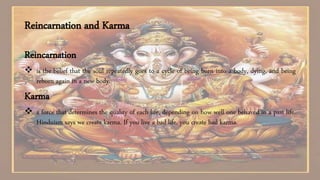 Reincarnation and Karma
Reincarnation
 is the belief that the soul repeatedly goes to a cycle of being born into a body, dying, and being
reborn again in a new body.
Karma
 a force that determines the quality of each life, depending on how well one behaved in a past life.
Hinduism says we create karma. If you live a bad life, you create bad karma.
 