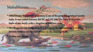 Mahabharata
• Mahabharata, Sanskrit for great story is one of the grest epic poems of ancient
India. It was written between 300 BC and AD 300. The Story is about the
battle of one family ovder a kingdom in northern india.
• The Bhagavad Gita (Song of God) is contain in the Mahabharata. It is dialog
between Krishna and the hero Arjuna on the meaning of life.
• Krishna and Arjuna
 