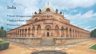 India
• World 7th largest country located in South Asia
• India and Bharat are same official name
• Derives fron Indus River by Greek
• India Civilization grew up in the Indus Valley 4000 to 2500 BC
• New Dheli capital of India
 