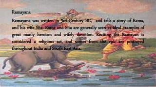 Ramayana
Ramayana was written in 3rd Century BC, and tells a story of Rama,
and his wife Sita. Rama and Sita are generally seen as ideal examples of
great manly heroism and wifely devotion. Reciting the Ramayan is
considered a religious act, and scenes from the epic are portrayed
throughout India and South East Asia.
 