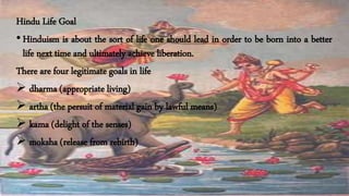 Hindu Life Goal
• Hinduism is about the sort of life one should lead in order to be born into a better
life next time and ultimately achieve liberation.
There are four legitimate goals in life
 dharma (appropriate living)
 artha (the persuit of material gain by lawful means)
 kama (delight of the senses)
 moksha (release from rebirth)
 