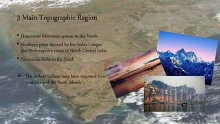 3 Main Topographic Region
• Himalayan Mountain system to the North
• Northern plain drained by the Indus Ganges
and Brahmaputra rivers in North Central India
• Peninsular India in the South
 The earliest Indians may have migrated from
Australia and the Pacifi Islands
 