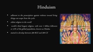 Hinduism
• adherent to the proscription againts violence toward living
things can scape from the cycle.
• oldest religion in the world
• world's third largest religion, with over 1 billion followers
or 15% of the global population, known as Hindus.
• started to develop between 500 BCE and 300 CE
 