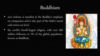 Buddhism
• non violence is manifest in the Buddha's emphasis
on compassion and is also part of the faith's moral
code (more on love)
• the world's fourth-largest religion, with over 500
million followers or 7% of the global population,
known as Buddhists.
 