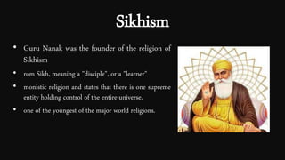 Sikhism
• Guru Nanak was the founder of the religion of
Sikhism
• rom Sikh, meaning a "disciple", or a "learner"
• monistic religion and states that there is one supreme
entity holding control of the entire universe.
• one of the youngest of the major world religions.
 