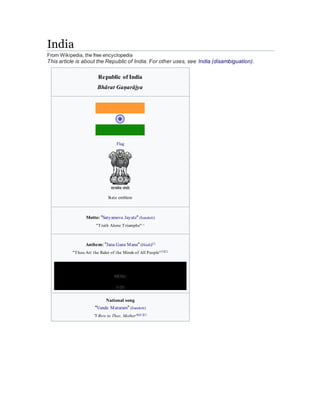 India
From Wikipedia, the free encyclopedia
This article is about the Republic of India. For other uses, see India (disambiguation).
Republic of India
Bhārat Gaṇarājya
Flag
State emblem
Motto: "Satyameva Jayate" (Sanskrit)
"Truth Alone Triumphs"[1]
Anthem: "Jana Gana Mana" (Hindi)[2]
"Thou Art the Ruler of the Minds of All People"[3][2]
MENU
0:00
National song
"Vande Mataram" (Sanskrit)
"I Bow to Thee, Mother"[a][1][2]
 