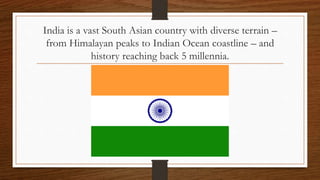 India is a vast South Asian country with diverse terrain –
from Himalayan peaks to Indian Ocean coastline – and
history reaching back 5 millennia.
 