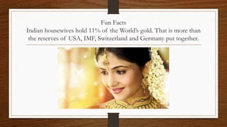 Fun Facts
Indian housewives hold 11% of the World’s gold. That is more than
the reserves of USA, IMF, Switzerland and Germany put together.
 