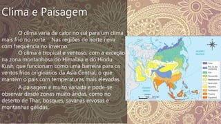 Clima e Paisagem
O clima varia de calor no sul para um clima
mais frio no norte. Nas regiões de norte neva
com frequência no inverno.
O clima é tropical e ventoso, com a exceção
na zona montanhosa do Himalaia e do Hindu
Kush, que funcionam como uma barreira para os
ventos frios originários da Ásia Central, o que
mantém o país com temperaturas mais elevadas.
A paisagem é muito variada e pode-se
observar desde zonas muito áridas, como no
deserto de Thar, bosques, savanas ervosas e
montanhas gélidas.
 