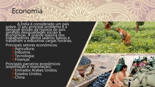 Economia
A Índia é considerado um país
pobre. O seu principal problema é a
desigual divisão da riqueza do país
gerando desigualdades sociais e
econômicas. A grande maioria dos
trabalhadores ganha salários baixos e
trabalham a exaustivas cargas horárias.
Principais setores econômicos:
Agricultura;
Indústria;
Tecnologia;
Finanças
Principais parceiros econômicos
(exportação e importação):
Emirados Árabes Unidos;
Estados Unidos;
China
 