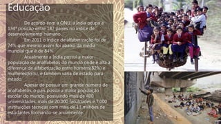 Educação
De acordo com a ONU, a Índia ocupa a
134ª posição entre 187 países no índice de
desenvolvimento humano.
Em 2011 o índice de alfabetização foi de
74% que mesmo assim foi abaixo da média
mundial que é de 84%.
Atualmente a Índia possui a maior
população de analfabetos do mundo onde é alta a
diferença de alfabetização entre homens(82%) e
mulheres(65%), e também varia de estado para
estado.
Apesar de possuir um grande número de
analfabetos, o país possui a maior população
escolar do mundo, possuindo mais de 400
universidades, mais de 20.000 faculdades e 7.000
instituições técnicas com mais de 13 milhões de
estudantes formando-se anualmente.
 