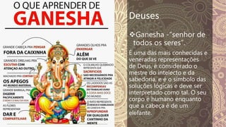 Deuses
Ganesha -“senhor de
todos os seres”.
É uma das mais conhecidas e
veneradas representações
de Deus, é considerado o
mestre do intelecto e da
sabedoria, e é o símbolo das
soluções lógicas e deve ser
interpretado como tal. O seu
corpo é humano enquanto
que a cabeça é de um
elefante.
 