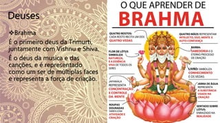 Deuses
Brahma
É o primeiro deus da Trimurti,
juntamente com Vishnu e Shiva.
É o deus da musica e das
canções, e é representado
como um ser de múltiplas faces
e representa a força de criação.
 