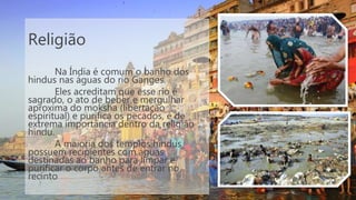 Religião
Na Índia é comum o banho dos
hindus nas águas do rio Ganges.
Eles acreditam que esse rio é
sagrado, o ato de beber e mergulhar
aproxima do moksha (libertação
espiritual) e purifica os pecados, é de
extrema importância dentro da religião
hindu.
A maioria dos templos hindus
possuem recipientes com águas
destinadas ao banho para limpar e
purificar o corpo antes de entrar no
recinto
 