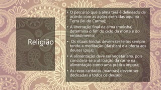 Religião
• O percurso que a alma terá é delineado de
acordo com as ações exercidas aqui na
Terra (lei do Carma);
• A libertação final da alma (moksha)
determina o fim do ciclo da morte e do
renascimento;
• Os rituais hindus devem ser feitos sempre
tendo a meditação (darshan) e a oferta aos
deuses (puja);
• A alimentação deve ser vegetariana, pois
considera-se a utilização da carne na
alimentação como uma prática impura;
• As rezas cantadas (mantras) devem ser
dedicadas a todos os deuses;
 