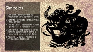 Símbolos
OM (aum) é o mantra mais
importante, pois representa Deus
Elefante – amuleto conta a inveja
e mau-olhado
Flor de Lotus – representa pureza,
a perfeição e o renascimento
Lamparinas - representa o corpo
humano porque assim como o
barro, também viemos da terra
Pássaro - O pavão-indiano é a
ave nacional deste país
 