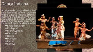 Dança Indiana
A origem da dança clássica indiana deu-
se juntamente com o surgimento do
teatro clássico indiano através de uma
escritura chamada Natya Shastra. Natya
é a junção de drama (atuação), música e
dança; Shastra quer dizer "escritura“.
Existem 8 tipos de dança indiana:
Bharathanatyam
Kuchipudi
Mohiniyattam
Kathakali
Odissi
Manipuri
Kathak
Sattriya
 