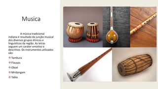 Musica
A música tradicional
indiana é resultado da junção musical
dos diversos grupos étnicos e
linguísticos da região. As letras
seguem um caráter emotivo e
descritivo. Os instrumentos utilizados
são:
Tambura
Flauyas
Oboé
Mridangam
Tabla
 