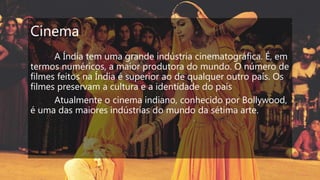 Cinema
A Índia tem uma grande indústria cinematográfica. É, em
termos numéricos, a maior produtora do mundo. O número de
filmes feitos na Índia é superior ao de qualquer outro país. Os
filmes preservam a cultura e a identidade do país
Atualmente o cinema indiano, conhecido por Bollywood,
é uma das maiores indústrias do mundo da sétima arte.
 