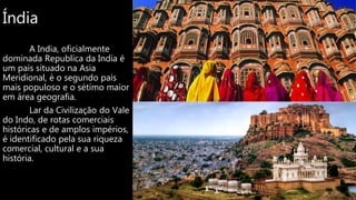 Índia
A India, oficialmente
dominada Republica da India é
um pais situado na Asia
Meridional, é o segundo pais
mais populoso e o sétimo maior
em área geografia.
Lar da Civilização do Vale
do Indo, de rotas comerciais
históricas e de amplos impérios,
é identificado pela sua riqueza
comercial, cultural e a sua
história.
 