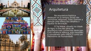 Arquitetura
Na arquitetura histórica
destacam-se os tempos (locais das
cerimônias religiosas). Estes chamam a
atenção pela beleza dos detalhes e
riqueza na decoração.
O Taj Mahal, situado na cidade
de Agra, é uma das obras de
arquitetura mais conhecidas deste país.
Com influência islâmica, este mausoléu
é considerado pela UNESCO como um
Patrimônio da Humanidade.
 