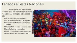 Feriados e Festas Nacionais
Grande parte das festividades
indianas está relacionada com aspectos
religiosos. As principais festividades
são:
Dia da republica (26 de Janeiro)
Dia da Independência (15 de Agosto)
Aniversário de Mahatma Gandi (2 de
Outubro)
Khumba Mela (4 vezes a cada 12 anos)
Ganesha Festival ( Ago. e Set.)
Diwali – Festival das Luzes (Out./Nov.)
Holi – Festival das core (Fev. a Mar.)
 