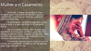 Mulher e o Casamento
Na Índia, o papel da mulher é mais
dirigido para uma vertente familiar, para o
casamento, e esforça-se para ser uma boa
esposa e boa mãe.
O casamento na índia é sagrado e para
toda a vida, e a taxa de divorcio é bastante
baixa.
Na sociedade indiana são os pais que
escolhem a noiva para os filhos, que não tem
direito a exercer a sua vontade de decisão. Mais
de 90% dos casamentos são realizados sem
nenhum período de namoro.
É bastante normal que o noivo e a noiva,
no dia do casamento, estejam a ver-se apenas
pela segunda vez na vida.
 