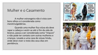 Mulher e o Casamento
A mulher estrangeira não é vista com
bons olhos e é considerada como
meretriz/galdérias.
Quando uma mulher fica viúva ela deve
rapar a cabeça e vestir-se até o fim da vida de
branco, passa a ser considerada como “impura”
e não pode ter contato com outras mulheres e
crianças. Levada a uma casa de viúvas hindu,
onde deve viver o resto dos seus dias em
penitência.
 