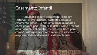 Casamento Infantil
A mulher por ser considerado como um
“estorvo”, é, infelizmente, bastante comum o
casamento infantil. Sendo uma maneira rápida e
eficaz para os pais livrarem se delas, como “ menos
uma boca para alimentar, menos uma boca para
comer”, visto que, após o casamento a esposa é de
responsabilidade do marido e da sua família.
 
