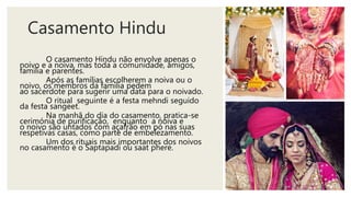Casamento Hindu
O casamento Hindu não envolve apenas o
noivo e a noiva, mas toda a comunidade, amigos,
família e parentes.
Após as famílias escolherem a noiva ou o
noivo, os membros da família pedem
ao sacerdote para sugerir uma data para o noivado.
O ritual seguinte é a festa mehndi seguido
da festa sangeet.
Na manhã do dia do casamento, pratica-se
cerimónia de purificação, enquanto a noiva e
o noivo são untados com açafrão em pó nas suas
respetivas casas, como parte de embelezamento.
Um dos rituais mais importantes dos noivos
no casamento é o Saptapadi ou saat phere.
 