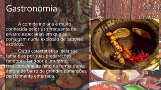 Gastronomia
A comida indiana é muito
conhecida pelos uso frequente de
ervas e especiarias em que as
conjugam numa explosão de sabores
exóticos.
Outra característica pela sua
fama é as por suas preparações
tandoori. Tandoor é um forno,
tradicionalmente feito na forma duma
ânfora de barro de grandes dimensões,
parcialmente enterrada.
 